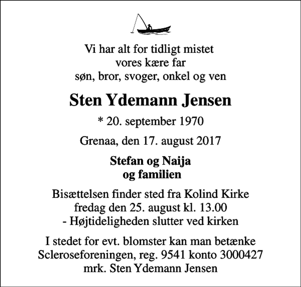 <p>Vi har alt for tidligt mistet vores kære far søn, bror, svoger, onkel og ven<br />Sten Ydemann Jensen<br />* 20. september 1970<br />Grenaa, den 17. august 2017<br />Stefan og Naija og familien<br />Bisættelsen finder sted fra Kolind Kirke fredag den 25. august kl. 13.00 - Højtideligheden slutter ved kirken<br />I stedet for evt. blomster kan man betænke<br />Scleroseforeningen reg.9541konto3000427mrk. Sten Ydemann<br />Jensen</p>