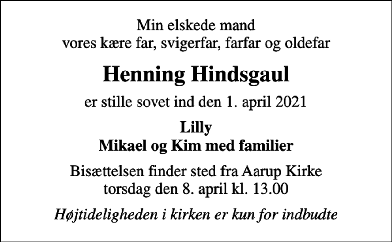 <p>Min elskede mand vores kære far, svigerfar, farfar og oldefar<br />Henning Hindsgaul<br />er stille sovet ind den 1. april 2021<br />Lilly Mikael og Kim med familier<br />Bisættelsen finder sted fra Aarup Kirke torsdag den 8. april kl. 13.00<br />Højtideligheden i kirken er kun for indbudte</p>