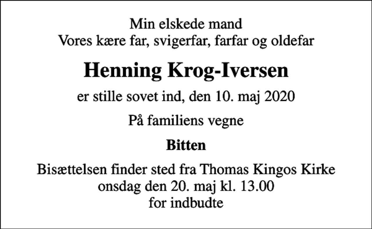 <p>Min elskede mand Vores kære far, svigerfar, farfar og oldefar<br />Henning Krog-Iversen<br />er stille sovet ind, den 10. maj 2020<br />På familiens vegne<br />Bitten<br />Bisættelsen finder sted fra Thomas Kingos Kirke onsdag den 20. maj kl. 13.00 for indbudte</p>