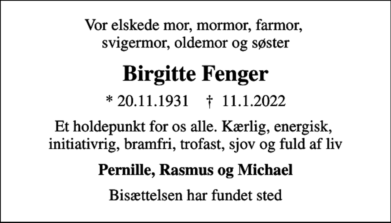 <p>Vor elskede mor, mormor, farmor, svigermor, oldemor og søster<br />Birgitte Fenger<br />* 20.11.1931 ✝ 11.1.2022<br />Et holdepunkt for os alle. Kærlig, energisk, initiativrig, bramfri, trofast, sjov og fuld af liv<br />Pernille, Rasmus og Michael<br />Bisættelsen har fundet sted</p>