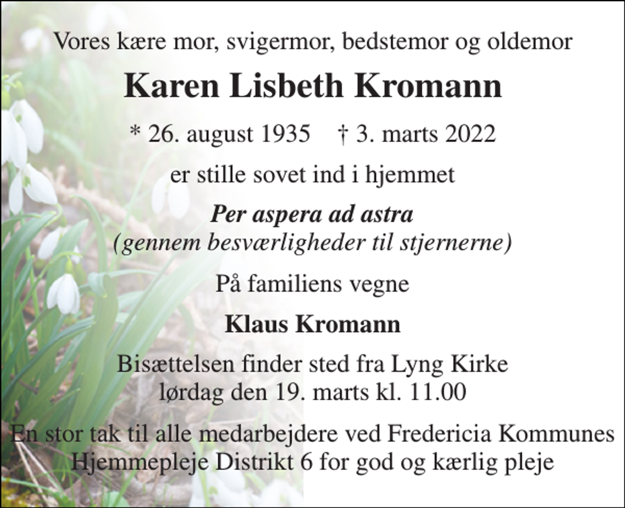 <p>Vores kære mor, svigermor, bedstemor og oldemor<br />Karen Lisbeth Kromann<br />*​ 26. august 1935​ †​ 3. marts 2022<br />er stille sovet ind i hjemmet<br />Per aspera ad astra (gennem besværligheder til stjernerne)<br />På familiens vegne<br />Klaus Kromann<br />Bisættelsen finder sted fra Lyng Kirke lørdag den 19. marts kl. 11.00<br />En stor tak til alle medarbejdere ved Fredericia Kommunes Hjemmepleje Distrikt 6 for god og kærlig pleje</p>