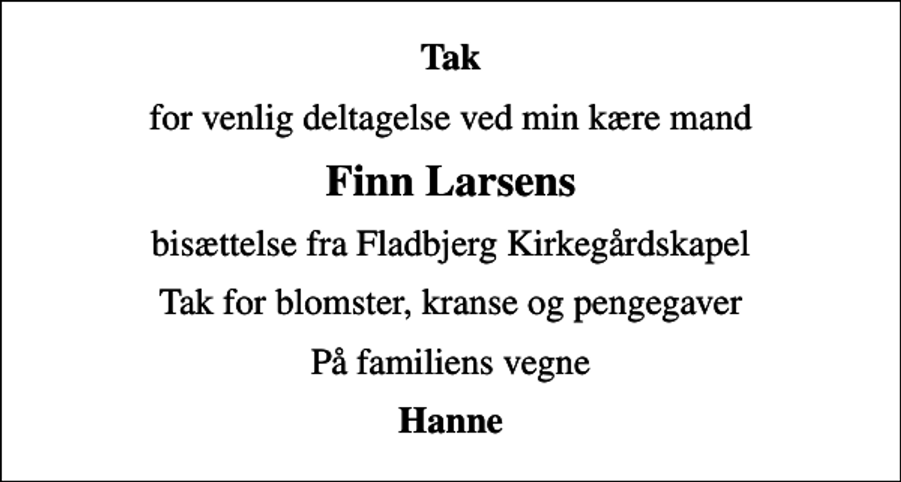 <p>Tak<br />for venlig deltagelse ved min kære mand<br />Finn Larsens<br />bisættelse fra Fladbjerg Kirkegårdskapel<br />Tak for blomster, kranse og pengegaver<br />På familiens vegne<br />Hanne</p>