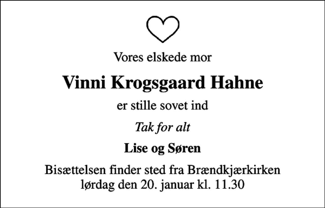 <p>Vores elskede mor<br />Vinni Krogsgaard Hahne<br />er stille sovet ind<br />Tak for alt<br />Lise og Søren<br />Bisættelsen finder sted fra Brændkjærkirken lørdag den 20. januar kl. 11.30</p>