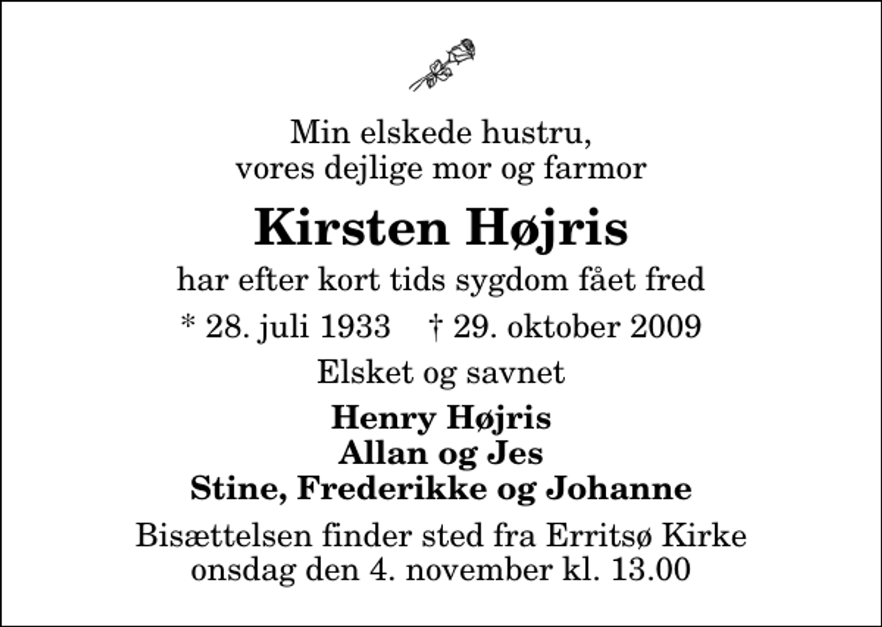 <p>Min elskede hustru, vores dejlige mor og farmor<br />Kirsten Højris<br />har efter kort tids sygdom fået fred<br />* 28. juli 1933 ✝ 29. oktober 2009<br />Elsket og savnet<br />Henry Højris Allan og Jes Stine, Frederikke og Johanne<br />Bisættelsen finder sted fra Erritsø Kirke onsdag den 4. november kl. 13.00</p>