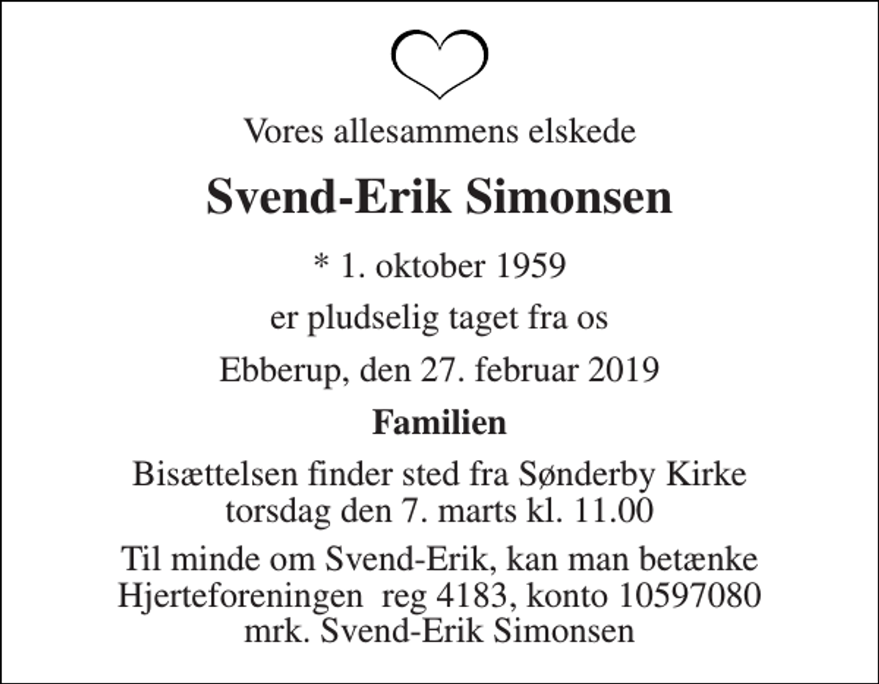 <p>Vores allesammens elskede<br />Svend-Erik Simonsen<br />* 1. oktober 1959<br />er pludselig taget fra os<br />Ebberup, den 27. februar 2019<br />Familien<br />Bisættelsen finder sted fra Sønderby Kirke torsdag den 7. marts kl. 11.00<br />Til minde om Svend-Erik, kan man betænke Hjerteforeningen reg 4183, konto 10597080 mrk. Svend-Erik Simonsen</p>