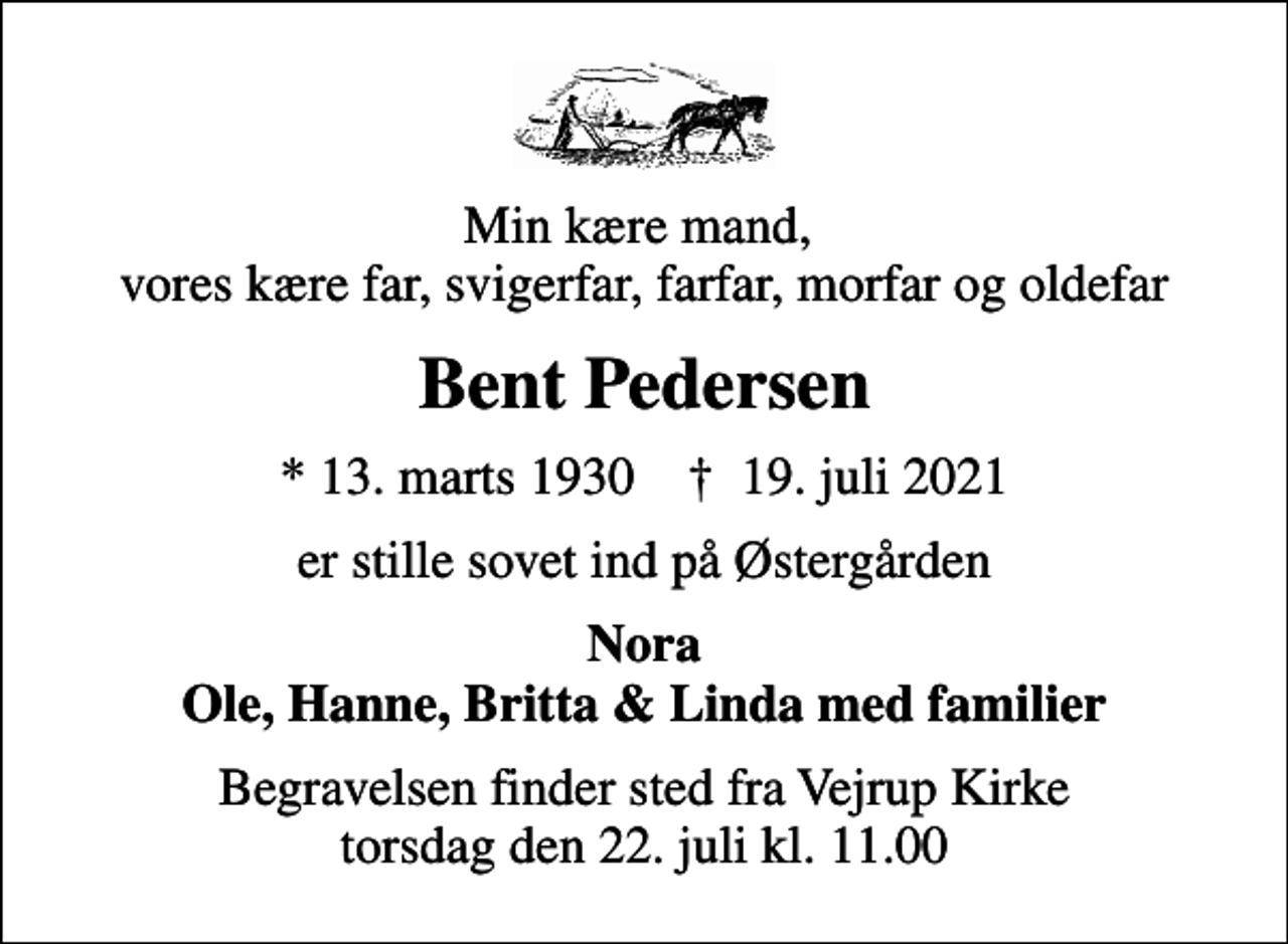 <p>Min kære mand, vores kære far, svigerfar, farfar, morfar og oldefar<br />Bent Pedersen<br />* 13. marts 1930 ✝ 19. juli 2021<br />er stille sovet ind på Østergården<br />Nora Ole, Hanne, Britta &amp; Linda med familier<br />Begravelsen finder sted fra Vejrup Kirke torsdag den 22. juli kl. 11.00</p>