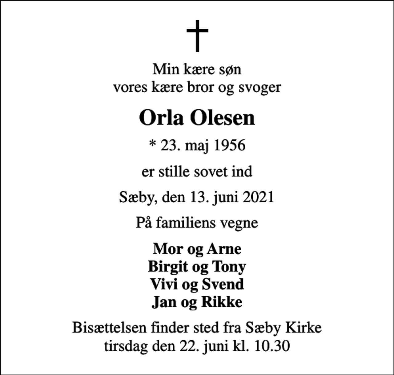 <p>Min kære søn vores kære bror og svoger<br />Orla Olesen<br />* 23. maj 1956<br />er stille sovet ind<br />Sæby, den 13. juni 2021<br />På familiens vegne<br />Mor og Arne Birgit og Tony Vivi og Svend Jan og Rikke<br />Bisættelsen finder sted fra Sæby Kirke tirsdag den 22. juni kl. 10.30</p>
