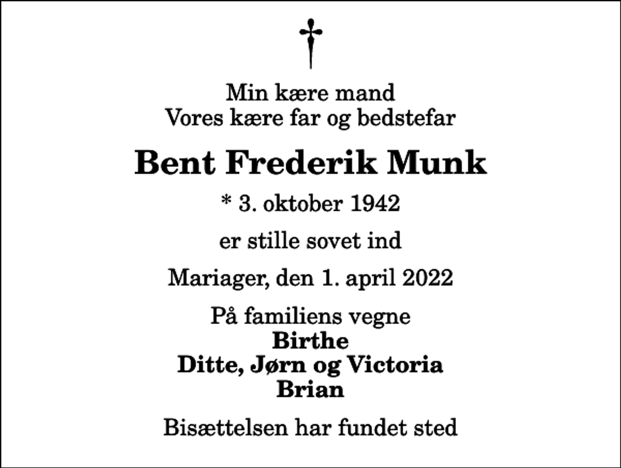<p>Min kære mand Vores kære far og bedstefar<br />Bent Frederik Munk<br />* 3. oktober 1942<br />er stille sovet ind<br />Mariager, den 1. april 2022<br />På familiens vegne<br />Birthe Ditte, Jørn og Victoria Brian<br />Bisættelsen har fundet sted</p>