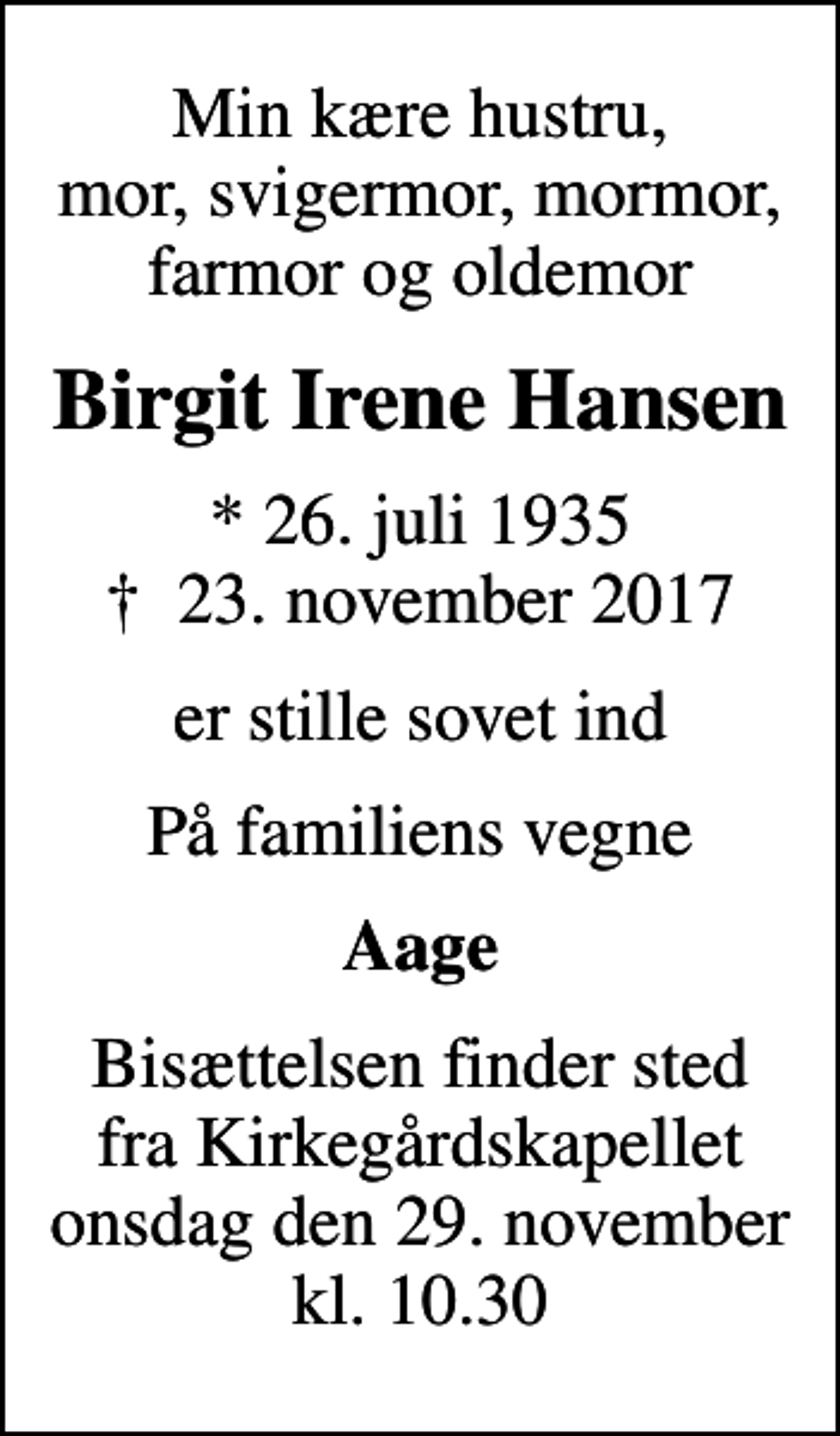 <p>Min kære hustru, mor, svigermor, mormor, farmor og oldemor<br />Birgit Irene Hansen<br />* 26. juli 1935<br />✝ 23. november 2017<br />er stille sovet ind<br />På familiens vegne<br />Aage<br />Bisættelsen finder sted fra Kirkegårdskapellet onsdag den 29. november kl. 10.30</p>