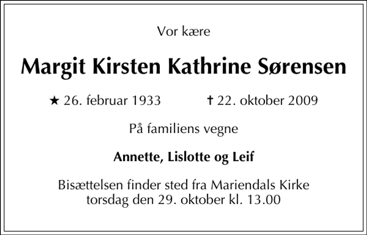 <p>Vor kære<br />Margit Kirsten Kathrine Sørensen<br />* 26. februar 1933 ✝ 22. oktober 2009<br />På familiens vegne<br />Annette, Lislotte og Leif<br />Bisættelsen finder sted fra Mariendals Kirke torsdag den 29. oktober kl. 13.00</p>