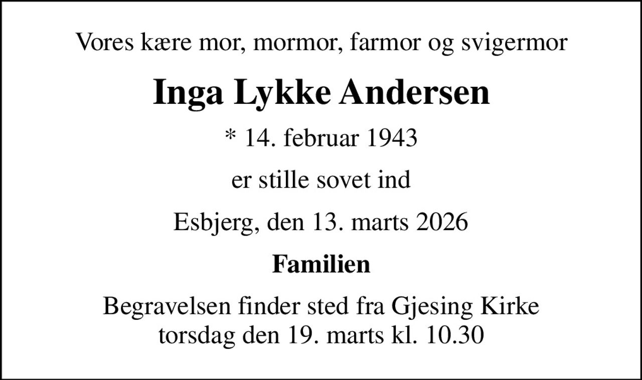 Vores kære mor, mormor, farmor og svigermor
Inga Lykke Andersen
* 14. februar 1943
er stille sovet ind
Esbjerg, den 13. marts 2026
Familien
Begravelsen finder sted fra Gjesing Kirke  torsdag den 19. marts kl. 10.30