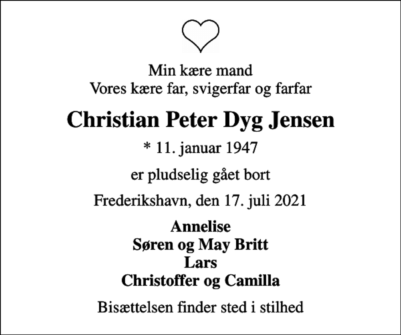 <p>Min kære mand Vores kære far, svigerfar og farfar<br />Christian Peter Dyg Jensen<br />* 11. januar 1947<br />er pludselig gået bort<br />Frederikshavn, den 17. juli 2021<br />Annelise Søren og May Britt Lars Christoffer og Camilla<br />Bisættelsen finder sted i stilhed</p>