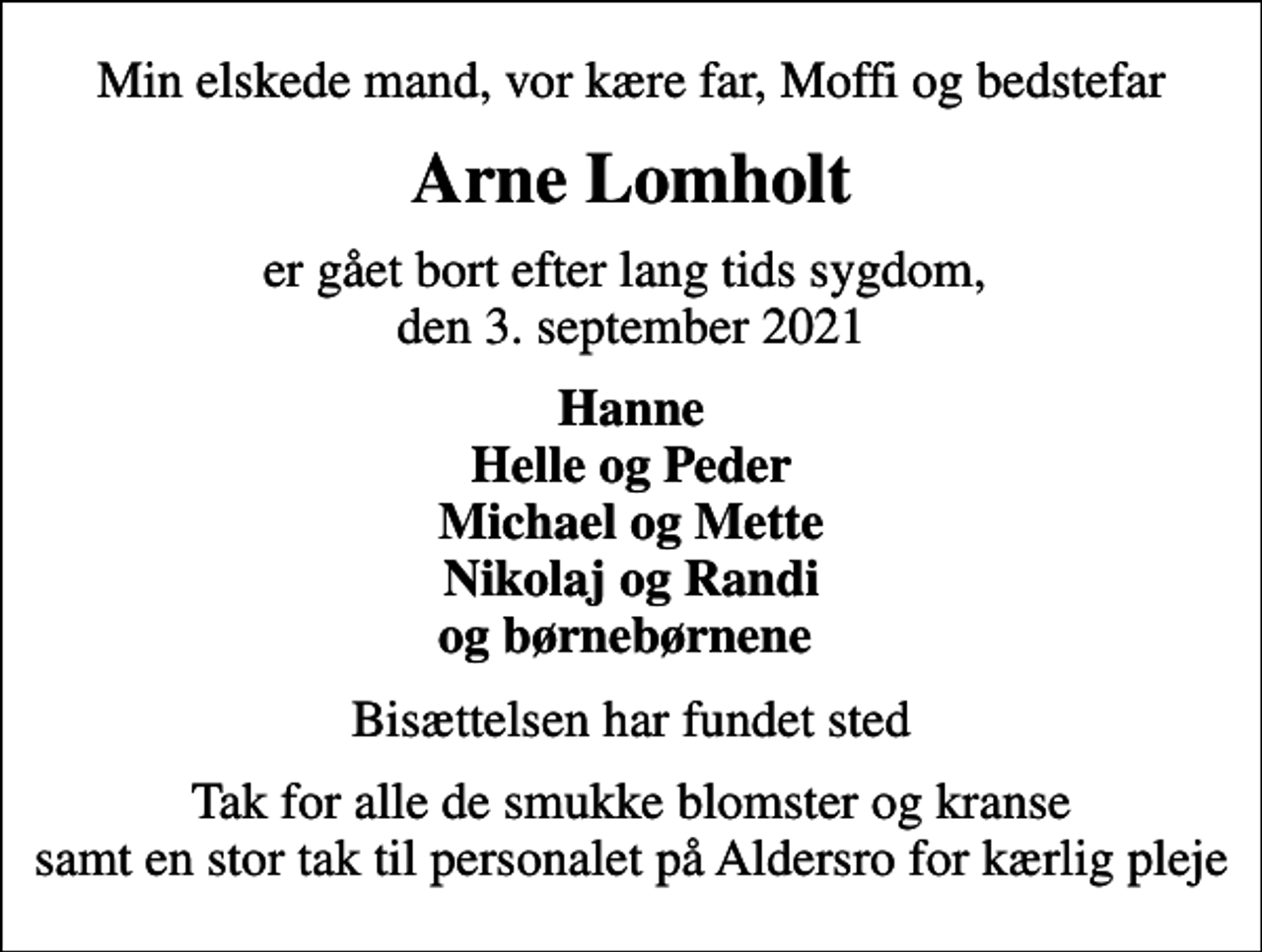 <p>Min elskede mand, vor kære far, Moffi og bedstefar<br />Arne Lomholt<br />er gået bort efter lang tids sygdom, den 3. september 2021<br />Hanne Helle og Peder Michael og Mette Nikolaj og Randi og børnebørnene<br />Bisættelsen har fundet sted<br />Tak for alle de smukke blomster og kranse samt en stor tak til personalet på Aldersro for kærlig pleje</p>