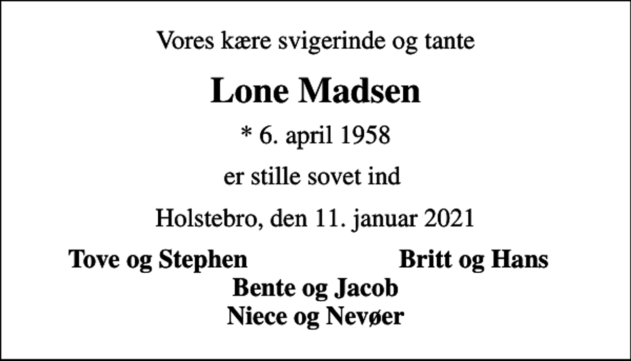 <p>Vores kære svigerinde og tante<br />Lone Madsen<br />* 6. april 1958<br />er stille sovet ind<br />Holstebro, den 11. januar 2021<br />Tove og Stephen<br />Britt og Hans</p>