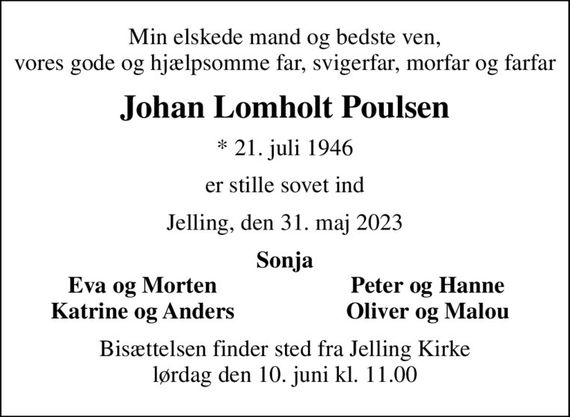 Min elskede mand og bedste ven, vores gode og hjælpsomme far, svigerfar, morfar og farfar
Johan Lomholt Poulsen
* 21. juli 1946
er stille sovet ind
Jelling, den 31. maj 2023
Sonja
Eva og Morten
Peter og Hanne
Katrine og Anders
Oliver og Malou
Bisættelsen finder sted fra Jelling Kirke  lørdag den 10. juni kl. 11.00