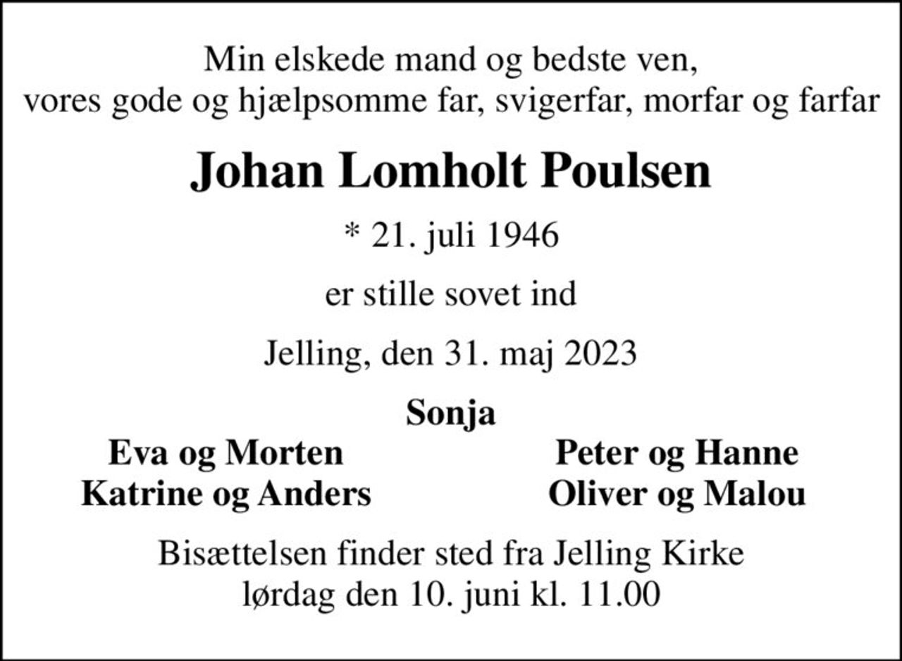 Min elskede mand og bedste ven, vores gode og hjælpsomme far, svigerfar, morfar og farfar
Johan Lomholt Poulsen
* 21. juli 1946
er stille sovet ind
Jelling, den 31. maj 2023
Sonja
Eva og Morten
Peter og Hanne
Katrine og Anders
Oliver og Malou
Bisættelsen finder sted fra Jelling Kirke  lørdag den 10. juni kl. 11.00