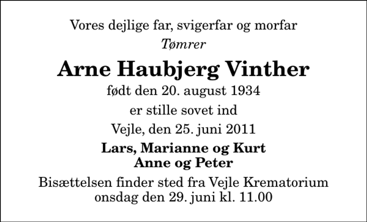 <p>Vores dejlige far, svigerfar og morfar<br />Tømrer<br />Arne Haubjerg Vinther<br />født den 20. august 1934<br />er stille sovet ind<br />Vejle, den 25. juni 2011<br />Lars, Marianne og Kurt Anne og Peter<br />Bisættelsen finder sted fra Skovkapellet onsdag den 29. juni kl. 11.00</p>