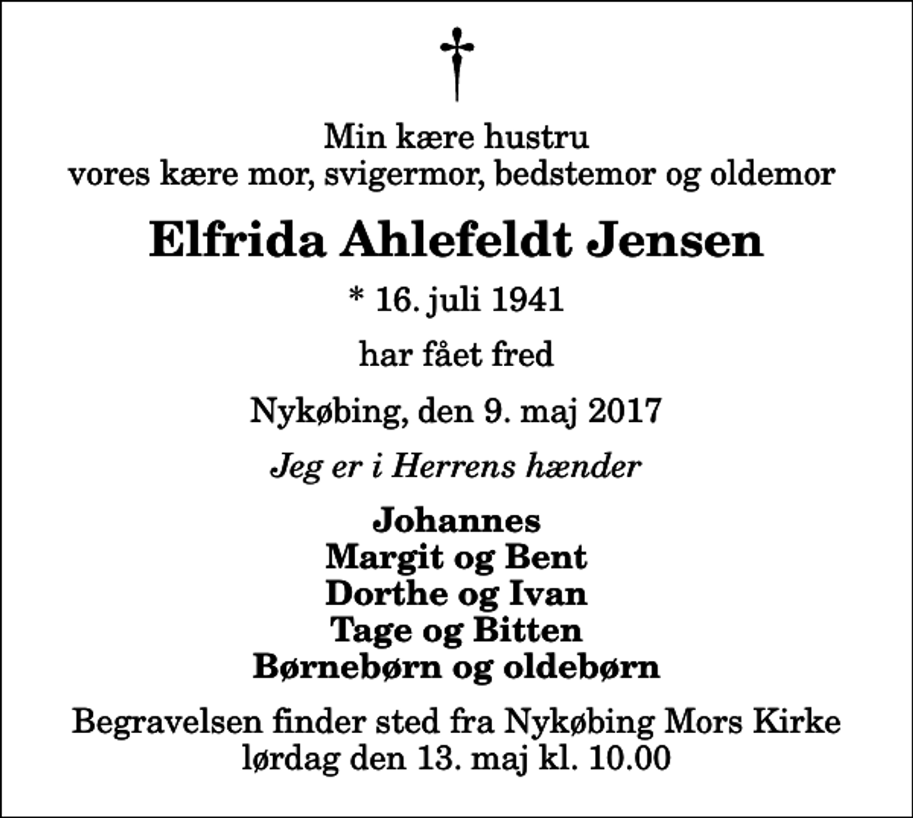 <p>Min kære hustru vores kære mor, svigermor, bedstemor og oldemor<br />Elfrida Ahlefeldt Jensen<br />* 16. juli 1941<br />har fået fred<br />Nykøbing, den 9. maj 2017<br />Jeg er i Herrens hænder<br />Johannes Margit og Bent Dorthe og Ivan Tage og Bitten Børnebørn og oldebørn<br />Begravelsen finder sted fra Nykøbing Mors Kirke lørdag den 13. maj kl. 10.00</p>