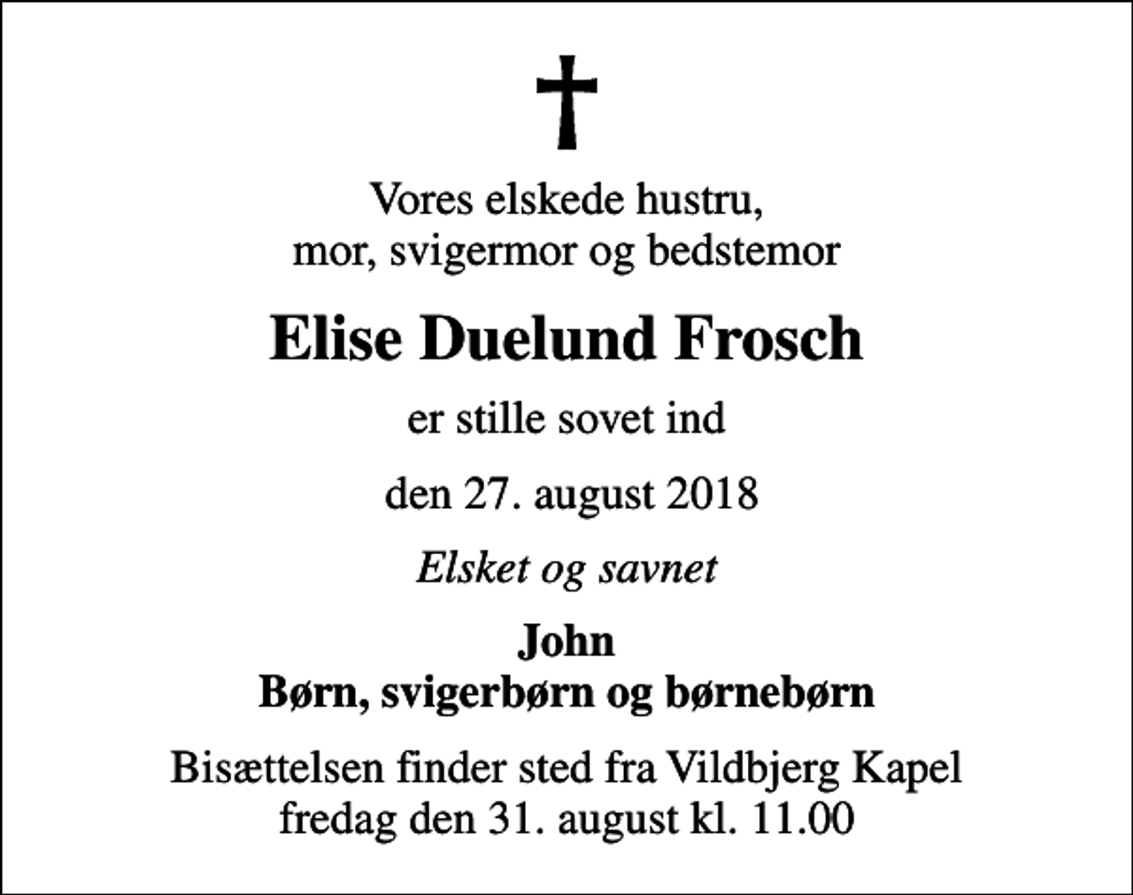 <p>Vores elskede hustru, mor, svigermor og bedstemor<br />Elise Duelund Frosch<br />er stille sovet ind<br />den 27. august 2018<br />Elsket og savnet<br />John Børn, svigerbørn og børnebørn<br />Bisættelsen finder sted fra Vildbjerg Kapel fredag den 31. august kl. 11.00</p>