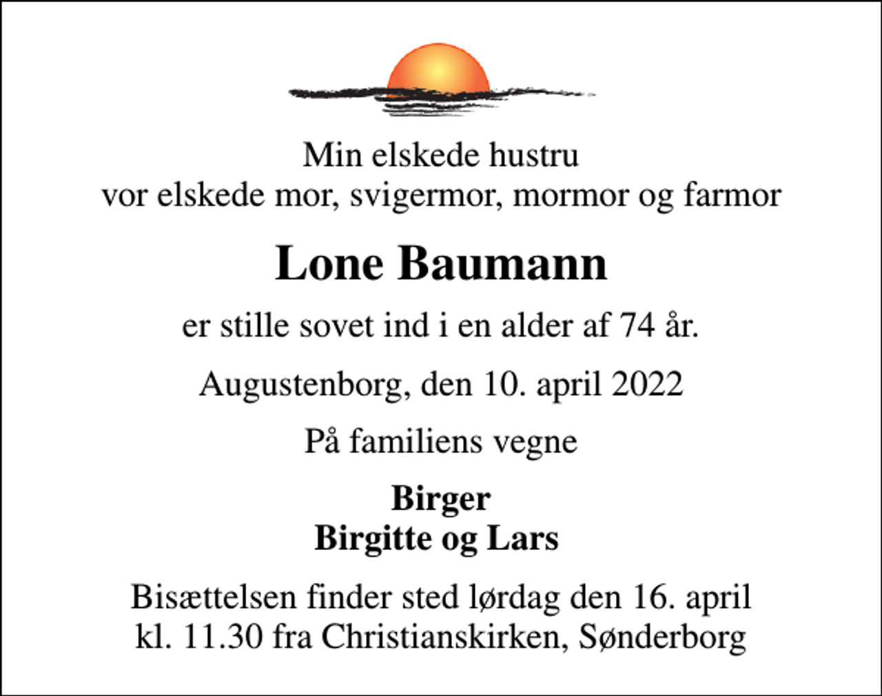 <p>Min elskede hustru vor elskede mor, svigermor, mormor og farmor<br />Lone Baumann<br />er stille sovet ind i en alder af 74 år.<br />Augustenborg, den 10. april 2022<br />På familiens vegne<br />Birger Birgitte og Lars<br />Bisættelsen finder sted lørdag den 16. april kl. 11.30 fra Christianskirken, Sønderborg</p>