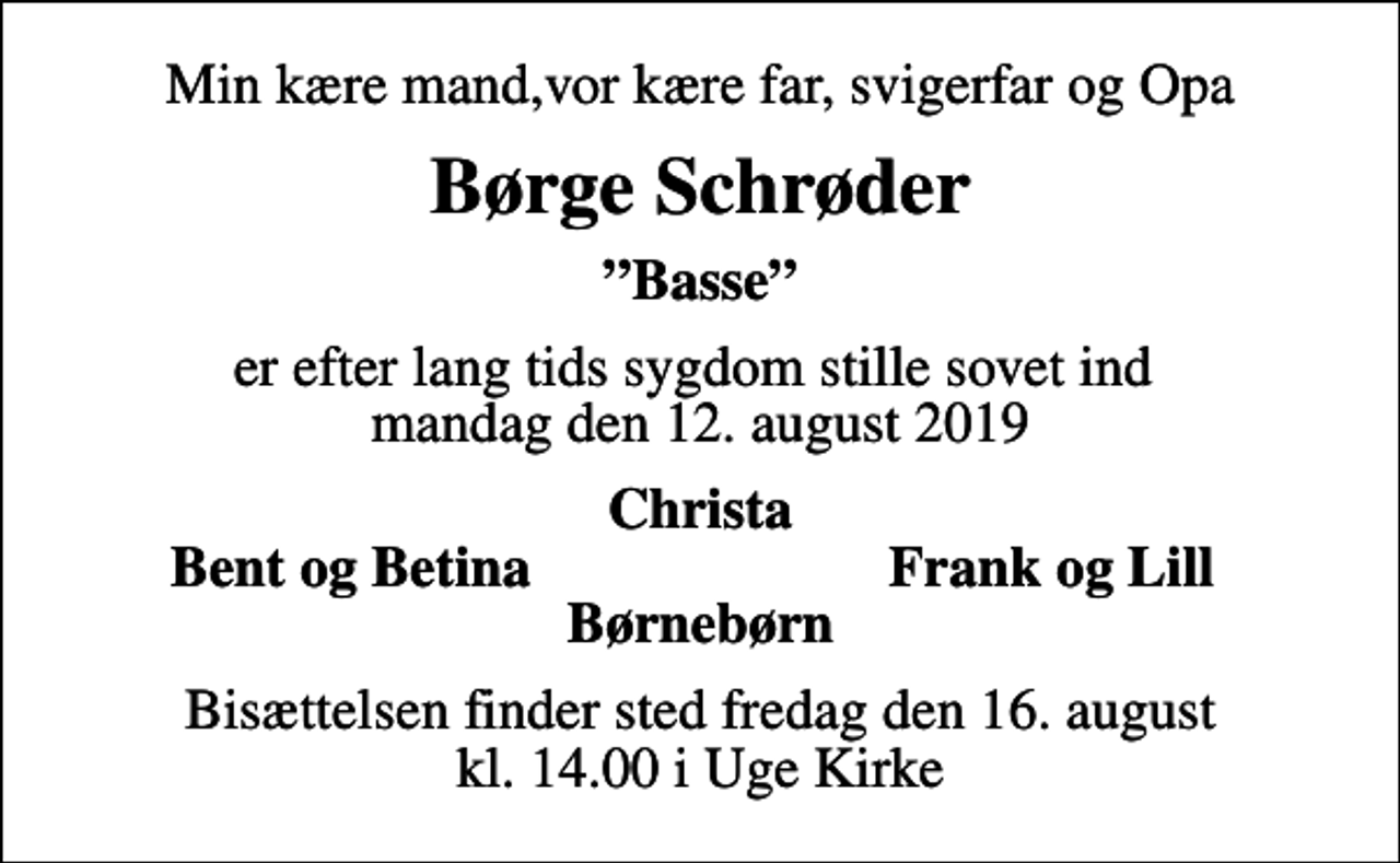 <p>Min kære mand,vor kære far, svigerfar og Opa<br />Børge Schrøder<br />Basse<br />er efter lang tids sygdom stille sovet ind mandag den 12. august 2019<br />Christa<br />Bent og Betina<br />Frank og Lill<br />Bisættelsen finder sted fredag den 16. august kl. 14.00 i Uge Kirke</p>