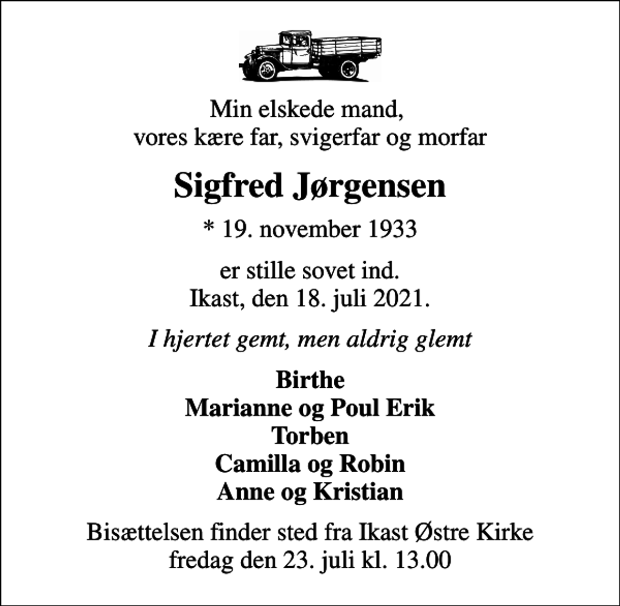 <p>Min elskede mand, vores kære far, svigerfar og morfar<br />Sigfred Jørgensen<br />* 19. november 1933<br />er stille sovet ind. Ikast, den 18. juli 2021.<br />I hjertet gemt, men aldrig glemt<br />Birthe Marianne og Poul Erik Torben Camilla og Robin Anne og Kristian<br />Bisættelsen finder sted fra Ikast Østre Kirke fredag den 23. juli kl. 13.00</p>