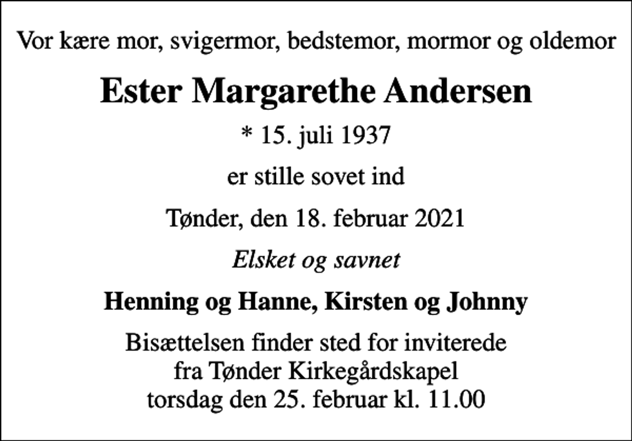 <p>Vor kære mor, svigermor, bedstemor, mormor og oldemor<br />Ester Margarethe Andersen<br />* 15. juli 1937<br />er stille sovet ind<br />Tønder, den 18. februar 2021<br />Elsket og savnet<br />Henning og Hanne, Kirsten og Johnny<br />Bisættelsen finder sted for inviterede fra Tønder Kirkegårdskapel torsdag den 25. februar kl. 11.00</p>