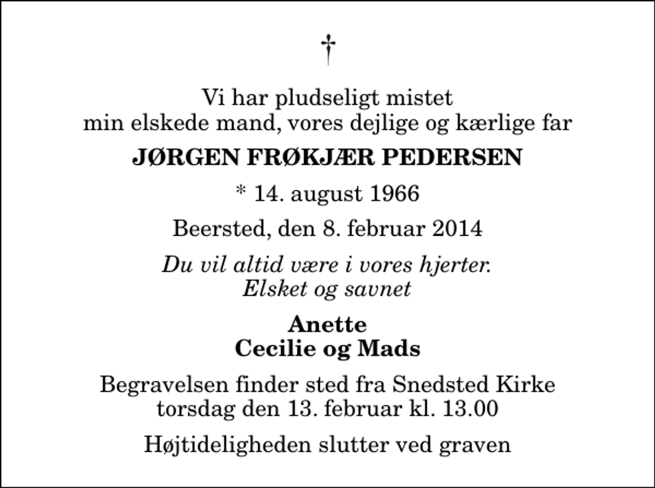<p>Vi har pludseligt mistet min elskede mand, vores dejlige og kærlige far<br />Jørgen Frøkjær Pedersen<br />* 14. august 1966<br />Beersted, den 8. februar 2014<br />Du vil altid være i vores hjerter. Elsket og savnet<br />Anette Cecilie og Mads<br />Begravelsen finder sted fra Snedsted Kirke torsdag den 13. februar kl. 13.00 Højtideligheden slutter ved graven</p>