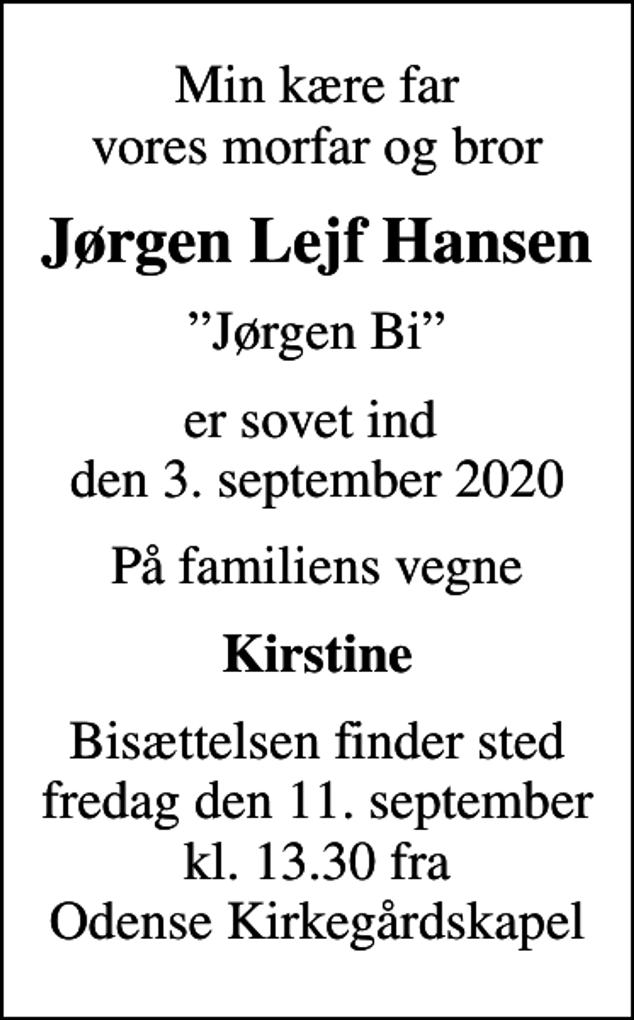 <p>Min kære far vores morfar og bror<br />Jørgen Lejf Hansen<br />Jørgen Bi<br />er sovet ind den 3. september 2020<br />På familiens vegne<br />Kirstine<br />Bisættelsen finder sted fredag den 11. september kl. 13.30 fra Odense Kirkegårdskapel</p>