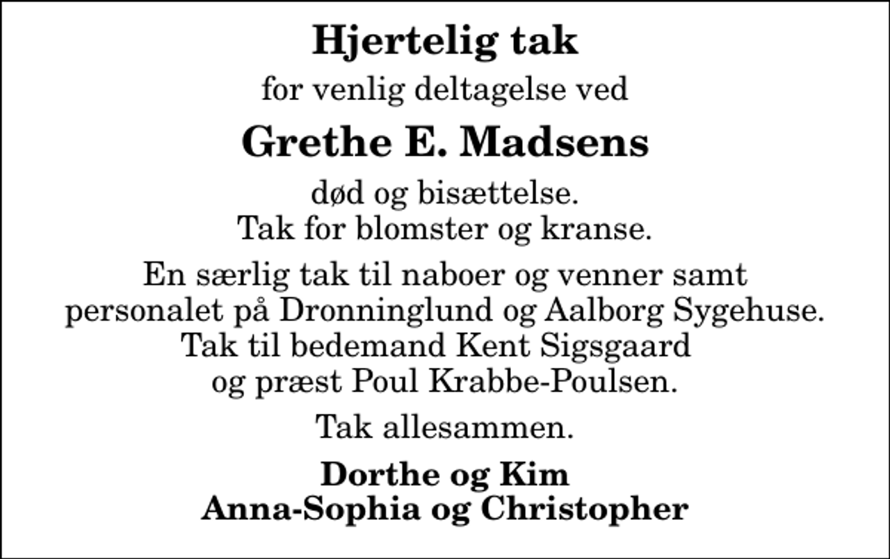 <p>Hjertelig tak<br />for venlig deltagelse ved<br />Grethe E. Madsens<br />død og bisættelse. Tak for blomster og kranse.<br />En særlig tak til naboer og venner samt personalet på Dronninglund og Aalborg Sygehuse. Tak til bedemand Kent Sigsgaard og præst Poul Krabbe-Poulsen.<br />Tak allesammen.<br />Dorthe og Kim Anna-Sophia og Christopher</p>