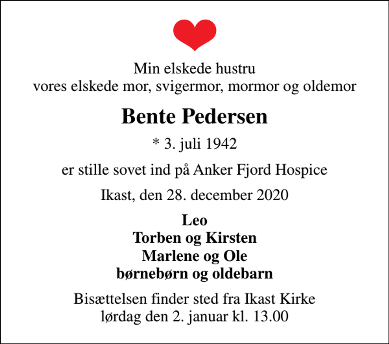 <p>Min elskede hustru vores elskede mor, svigermor, mormor og oldemor<br />Bente Pedersen<br />* 3. juli 1942<br />er stille sovet ind på Anker Fjord Hospice<br />Ikast, den 28. december 2020<br />Leo Torben og Kirsten Marlene og Ole børnebørn og oldebarn<br />Bisættelsen finder sted fra Ikast Kirke lørdag den 2. januar kl. 13.00</p>
