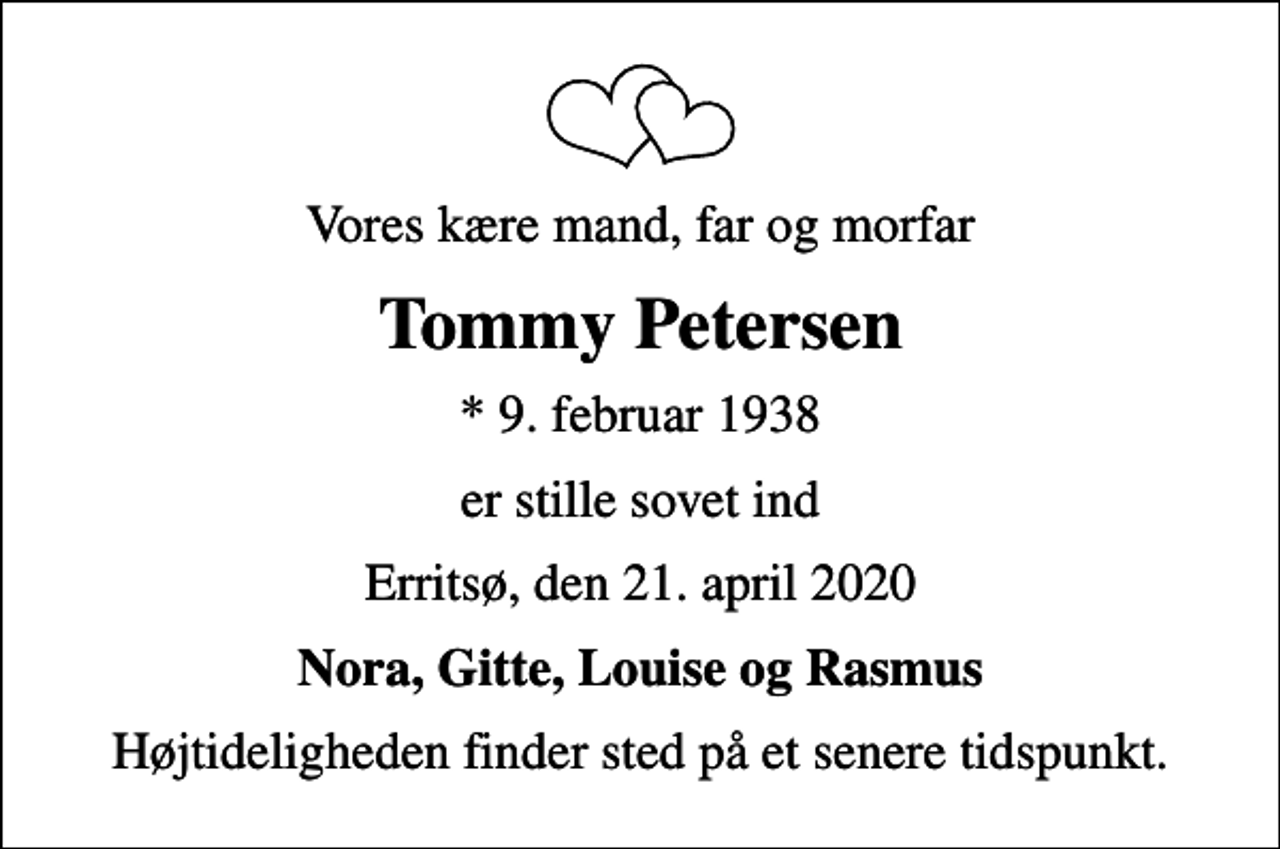 <p>Vores kære mand, far og morfar<br />Tommy Petersen<br />* 9. februar 1938<br />er stille sovet ind<br />Erritsø, den 21. april 2020<br />Nora, Gitte, Louise og Rasmus<br />Højtideligheden finder sted på et senere tidspunkt.</p>