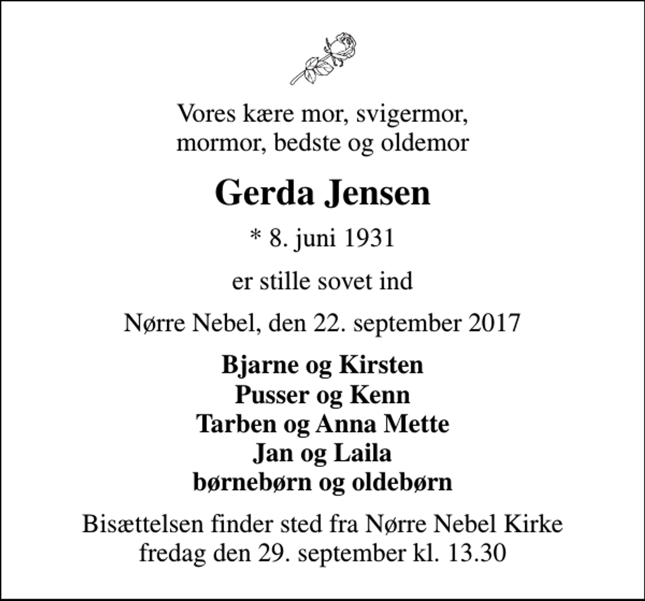 <p>Vores kære mor, svigermor, mormor, bedste og oldemor<br />Gerda Jensen<br />* 8. juni 1931<br />er stille sovet ind<br />Nørre Nebel, den 22. september 2017<br />Bjarne og Kirsten Pusser og Kenn Tarben og Anna Mette Jan og Laila børnebørn og oldebørn<br />Bisættelsen finder sted fra Nørre Nebel Kirke fredag den 29. september kl. 13.30</p>