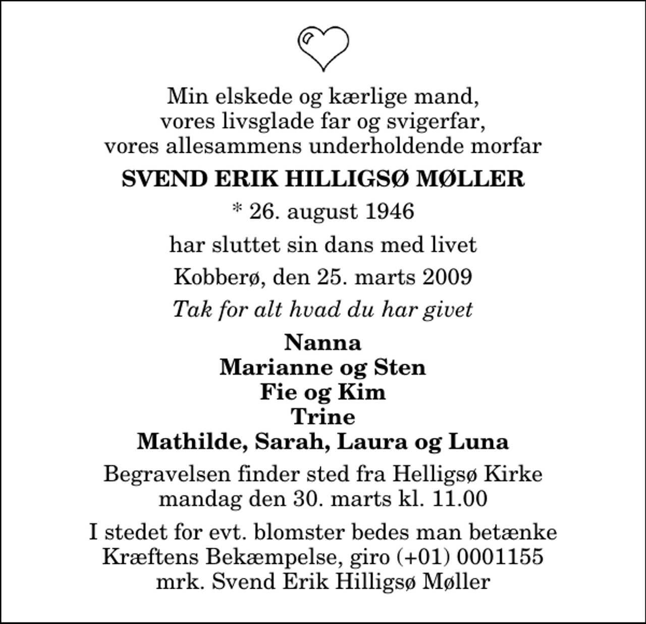 <p>Min elskede og kærlige mand, vores livsglade far og svigerfar, vores allesammens underholdende morfar<br />Svend Erik Hilligsø Møller<br />* 26. august 1946<br />har sluttet sin dans med livet<br />Kobberø, den 25. marts 2009<br />Tak for alt hvad du har givet<br />Nanna Marianne og Sten Fie og Kim Trine Mathilde, Sarah, Laura og Luna<br />Begravelsen finder sted fra Helligsø Kirke mandag den 30. marts kl. 11.00<br />I stedet for evt. blomster kan man betænke<br />Kræftens Bekæmpelse reg.4183konto0001155mrk. Svend Erik Hilligsø<br />Møller</p>