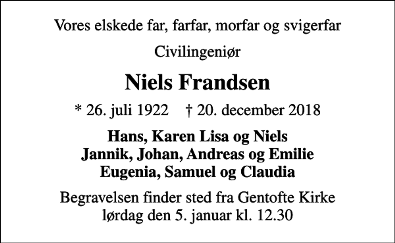 <p>Vores elskede far, farfar, morfar og svigerfar<br />Civilingeniør<br />Niels Frandsen<br />* 26. juli 1922 ✝ 20. december 2018<br />Hans, Karen Lisa og Niels Jannik, Johan, Andreas og Emilie Eugenia, Samuel og Claudia<br />Begravelsen finder sted fra Gentofte Kirke lørdag den 5. januar kl. 12.30</p>