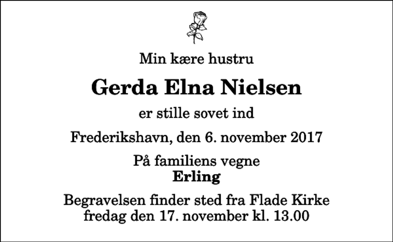 <p>Min kære hustru<br />Gerda Elna Nielsen<br />er stille sovet ind<br />Frederikshavn, den 6. november 2017<br />På familiens vegne<br />Erling<br />Begravelsen finder sted fra Flade Kirke fredag den 17. november kl. 13.00</p>
