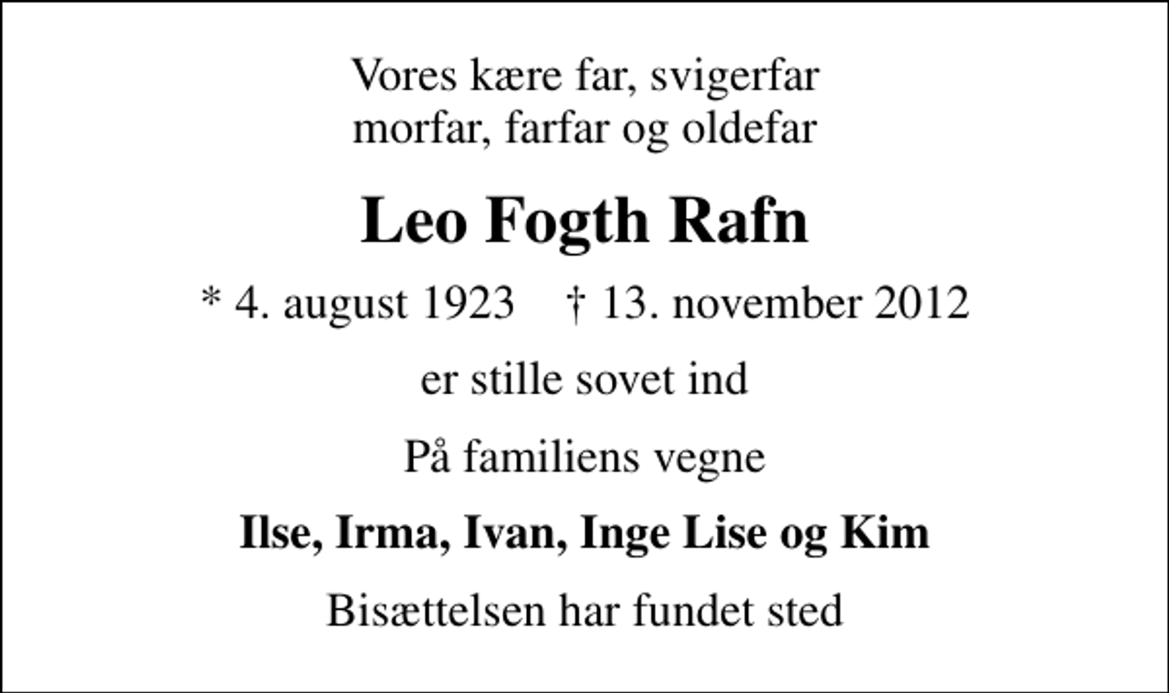 <p>Vores kære far, svigerfar morfar, farfar og oldefar<br />Leo Fogth Rafn<br />* 4. august 1923 ✝ 13. november 2012<br />er stille sovet ind<br />På familiens vegne<br />Ilse, Irma, Ivan, Inge Lise og Kim<br />Bisættelsen har fundet sted</p>
