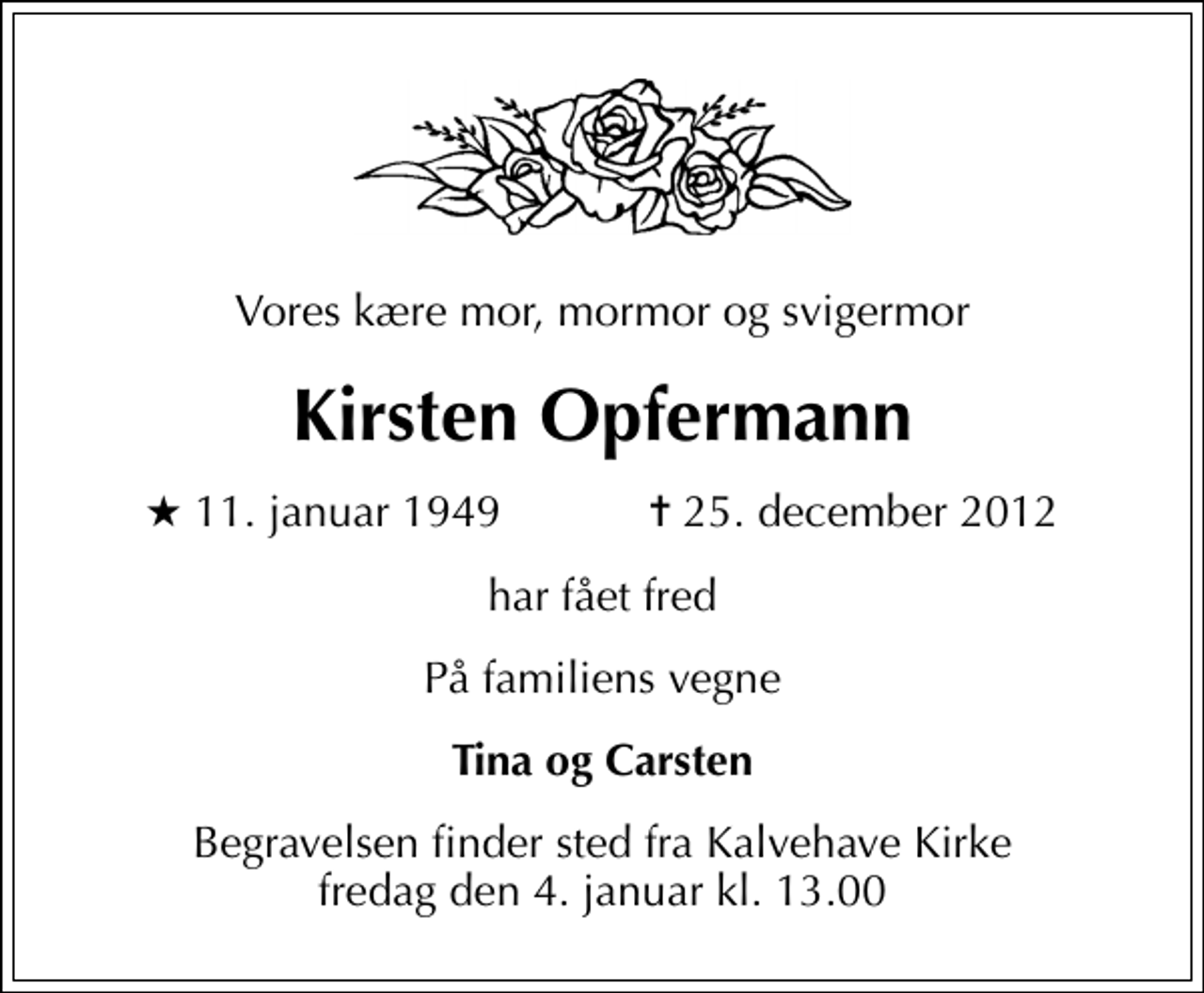 <p>Vores kære mor, mormor og svigermor<br />Kirsten Opfermann<br />* 11. januar 1949 ✝ 25. december 2012<br />har fået fred<br />På familiens vegne<br />Tina og Carsten<br />Begravelsen finder sted fra Kalvehave Kirke fredag den 4. januar kl. 13.00</p>
