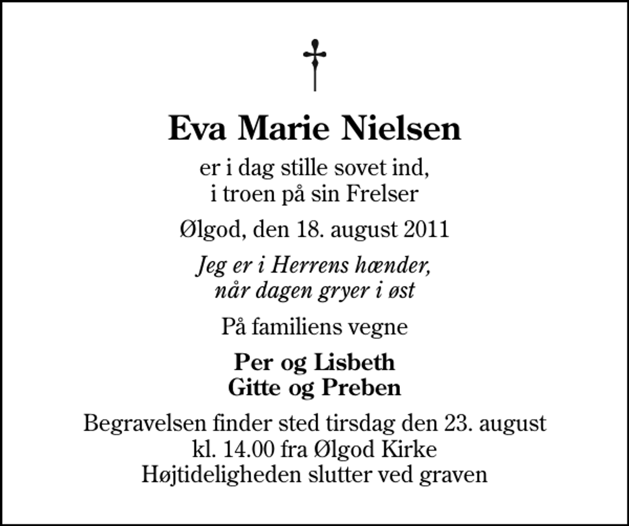 <p>Eva Marie Nielsen<br />er i dag stille sovet ind, i troen på sin Frelser<br />Ølgod, den 18. august 2011<br />Jeg er i Herrens hænder, når dagen gryer i øst<br />På familiens vegne<br />Per og Lisbeth Gitte og Preben<br />Begravelsen finder sted tirsdag den 23. august kl. 14.00 fra Ølgod Kirke Højtideligheden slutter ved graven</p>