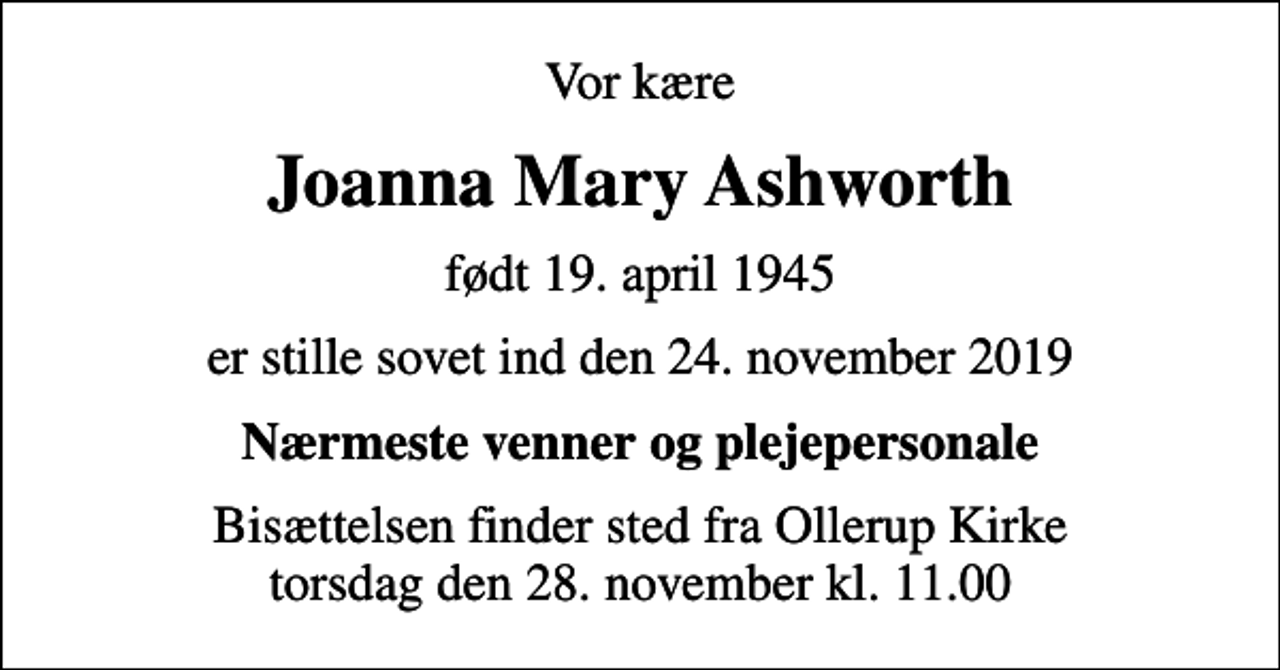 <p>Vor kære<br />Joanna Mary Ashworth<br />født 19. april 1945<br />er stille sovet ind den 24. november 2019<br />Nærmeste venner og plejepersonale<br />Bisættelsen finder sted fra Ollerup Kirke torsdag den 28. november kl. 11.00</p>