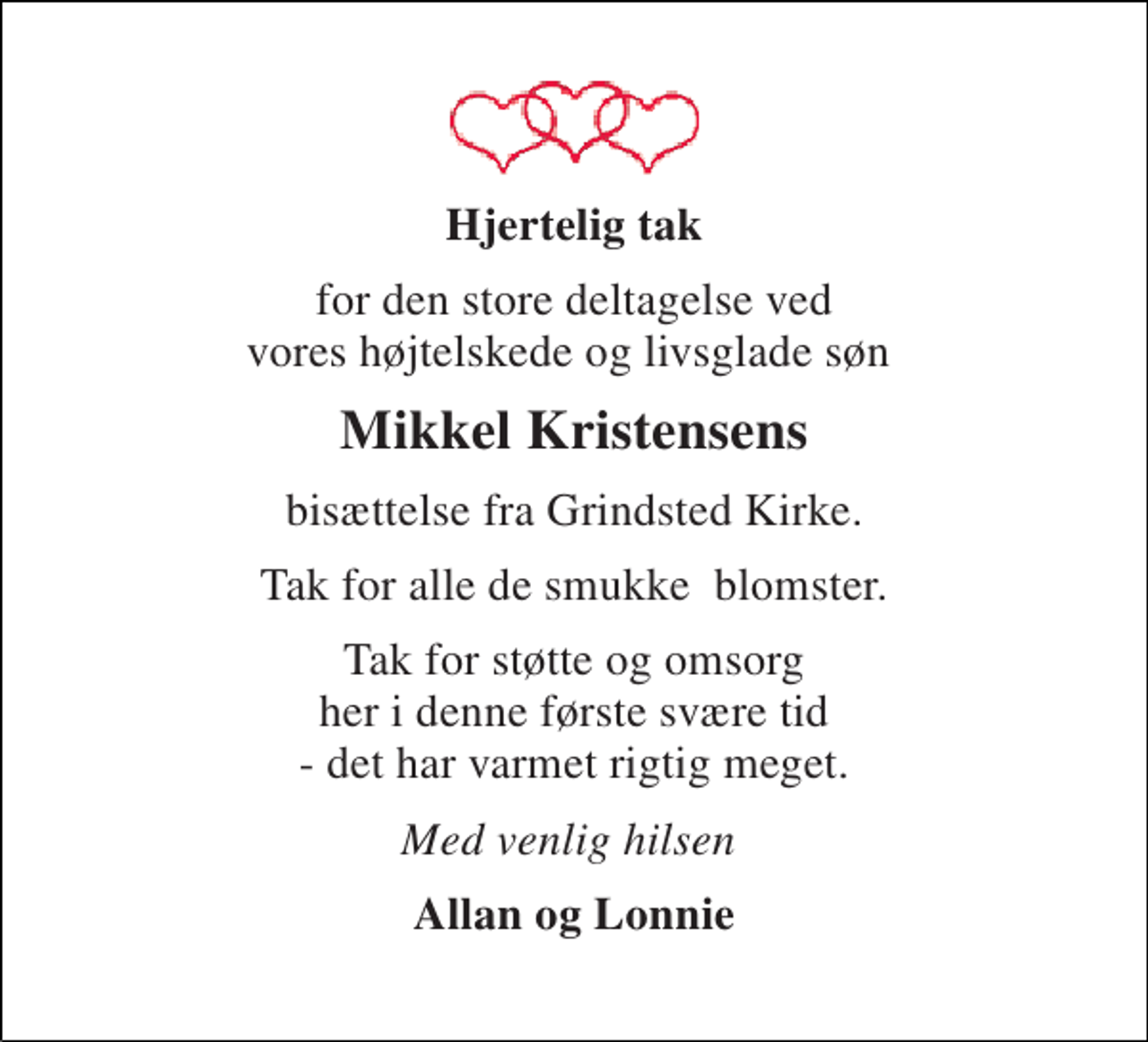 <p>Hjertelig tak<br />for den store deltagelse ved vores højtelskede og livsglade søn<br />Mikkel Kristensens<br />bisættelse fra Grindsted Kirke.<br />Tak for alle de smukke blomster.<br />Tak for støtte og omsorg her i denne første svære tid - det har varmet rigtig meget.<br />Med venlig hilsen<br />Allan og Lonnie</p>