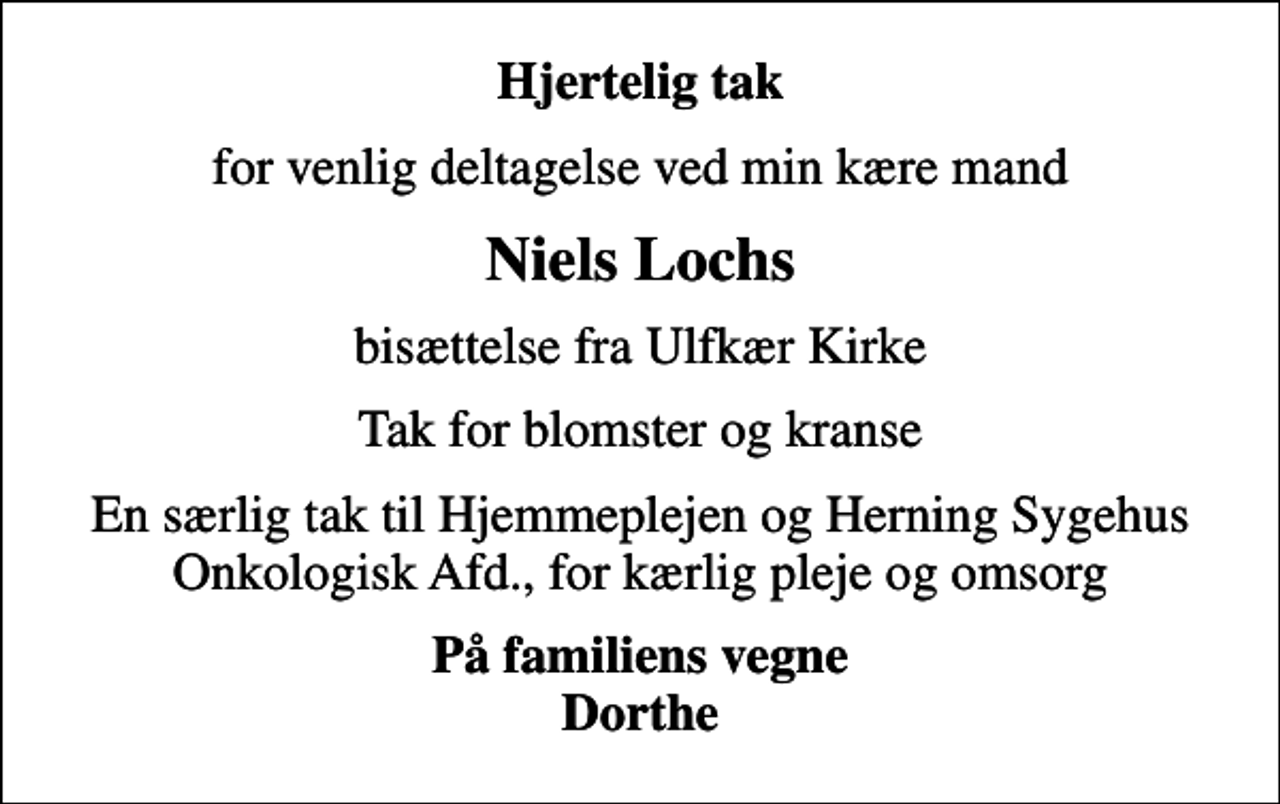 <p>Hjertelig tak<br />for venlig deltagelse ved min kære mand<br />Niels Lochs<br />bisættelse fra Ulfkær Kirke<br />Tak for blomster og kranse<br />En særlig tak til Hjemmeplejen og Herning Sygehus Onkologisk Afd., for kærlig pleje og omsorg<br />På familiens vegne Dorthe</p>