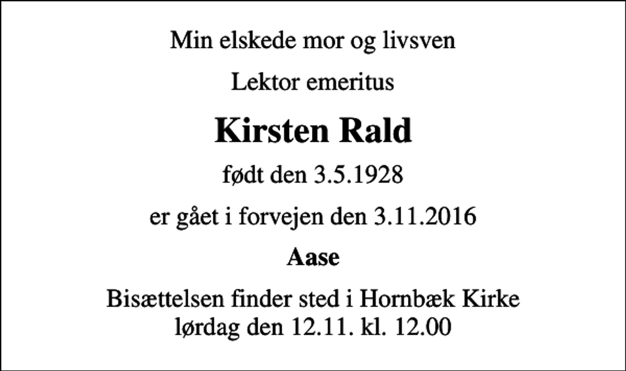 <p>Min elskede mor og livsven<br />Lektor emeritus<br />Kirsten Rald<br />født den 3.5.1928<br />er gået i forvejen den 3.11.2016<br />Aase<br />Bisættelsen finder sted i Hornbæk Kirke lørdag den 12.11. kl. 12.00</p>
