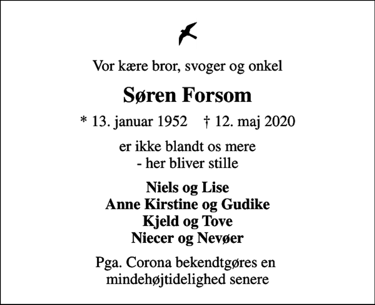 <p>Vor kære bror, svoger og onkel<br />Søren Forsom<br />* 13. januar 1952 ✝ 12. maj 2020<br />er ikke blandt os mere - her bliver stille<br />Niels og Lise Anne Kirstine og Gudike Kjeld og Tove Niecer og Nevøer<br />Pga. Corona bekendtgøres en mindehøjtidelighed senere</p>