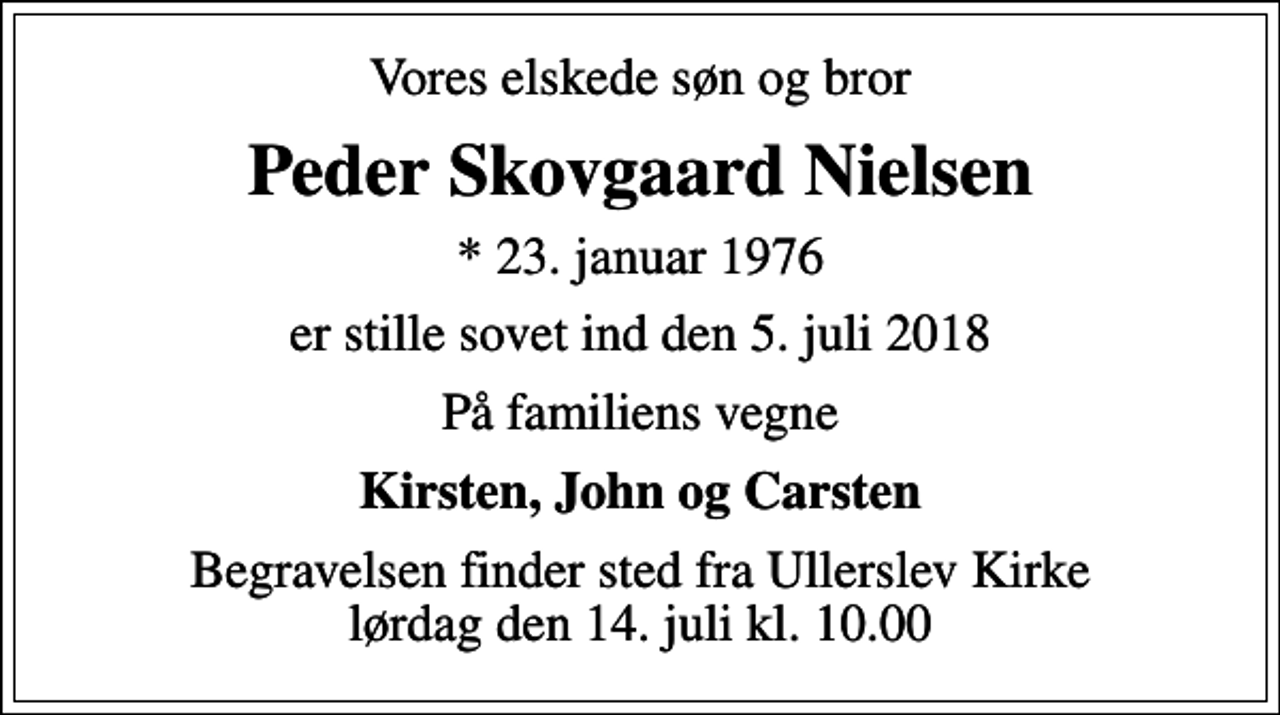 <p>Vores elskede søn og bror<br />Peder Skovgaard Nielsen<br />* 23. januar 1976<br />er stille sovet ind den 5. juli 2018<br />På familiens vegne<br />Kirsten, John og Carsten<br />Begravelsen finder sted fra Ullerslev Kirke lørdag den 14. juli kl. 10.00</p>