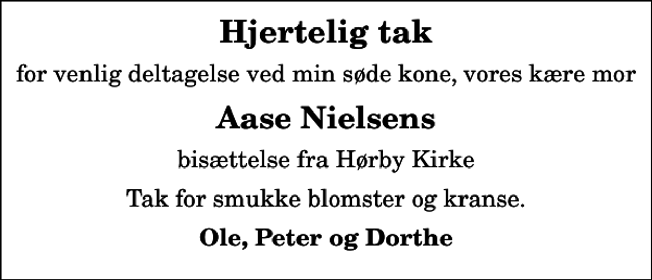 <p>Hjertelig tak<br />for venlig deltagelse ved min søde kone, vores kære mor<br />Aase Nielsens<br />bisættelse fra Hørby Kirke<br />Tak for smukke blomster og kranse.<br />Ole, Peter og Dorthe</p>