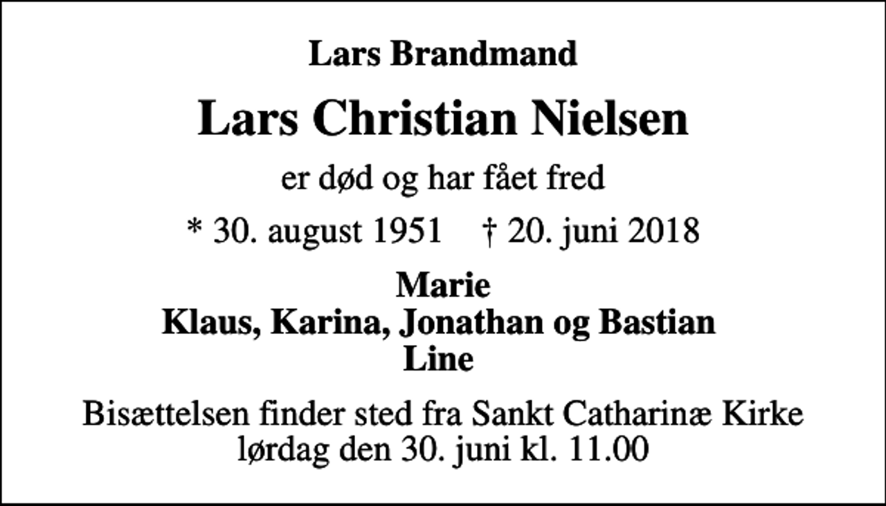 <p>Lars Brandmand<br />Lars Christian Nielsen<br />er død og har fået fred<br />* 30. august 1951 ✝ 20. juni 2018<br />Marie Klaus, Karina, Jonathan og Bastian Line<br />Bisættelsen finder sted fra Sankt Catharinæ Kirke lørdag den 30. juni kl. 11.00</p>