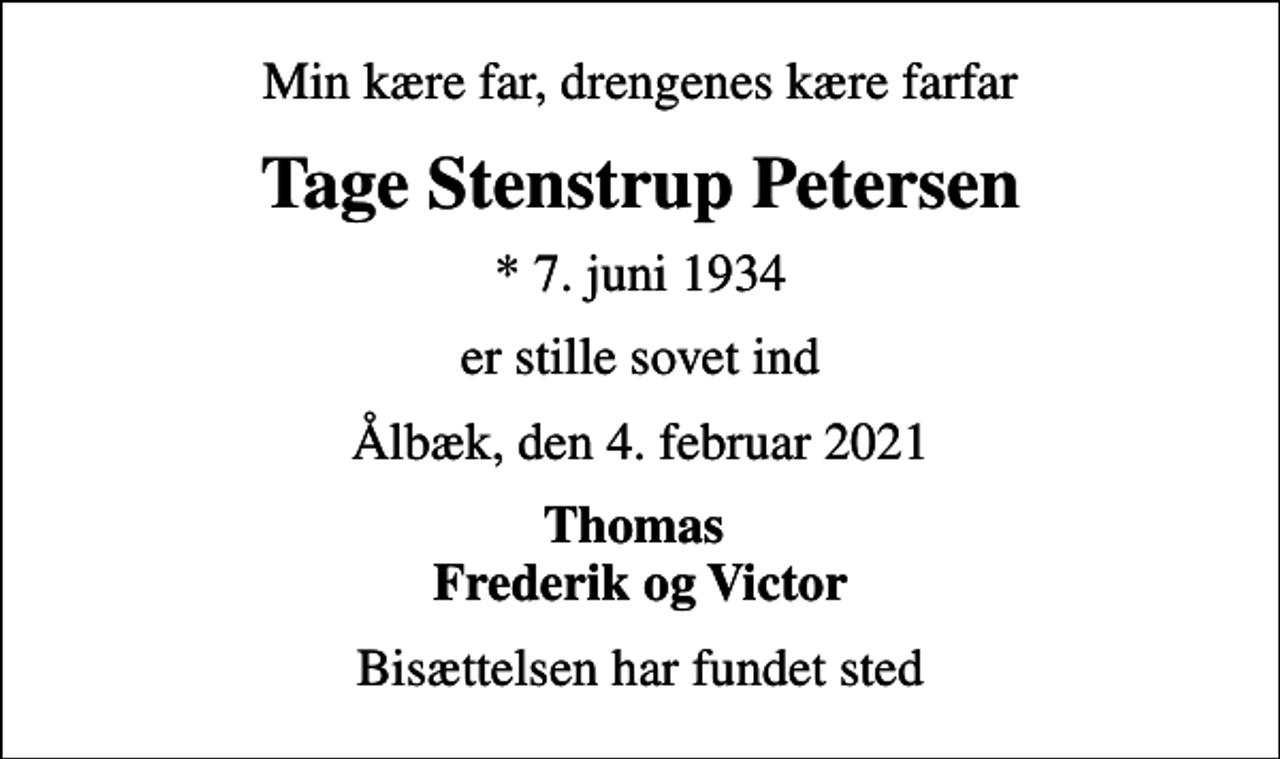<p>Min kære far, drengenes kære farfar<br />Tage Stenstrup Petersen<br />* 7. juni 1934<br />er stille sovet ind<br />Ålbæk, den 4. februar 2021<br />Thomas Frederik og Victor<br />Bisættelsen har fundet sted</p>