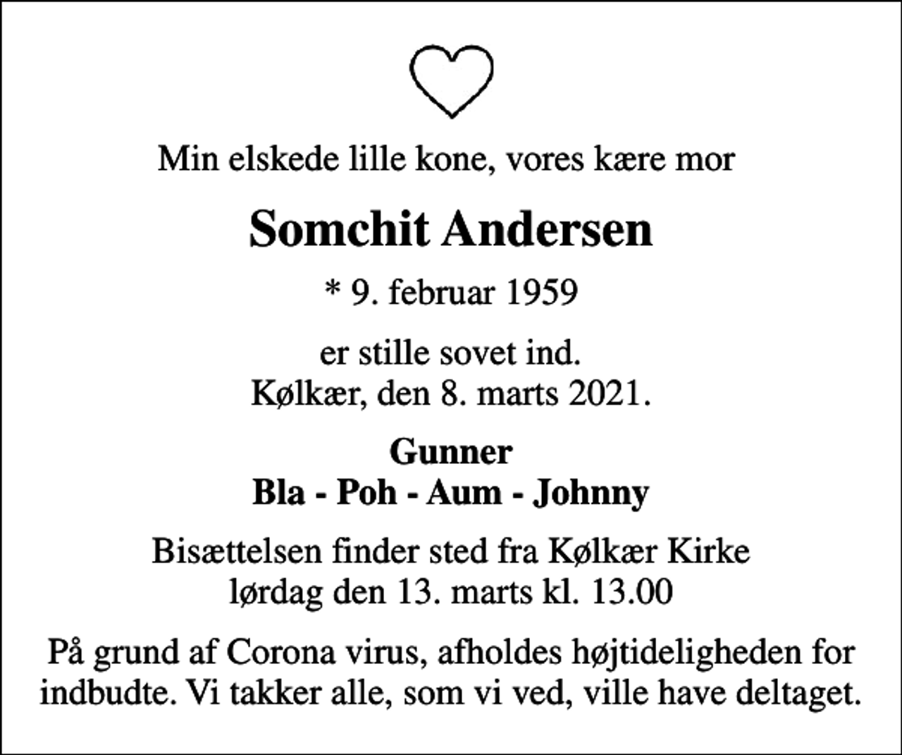<p>Min elskede lille kone, vores kære mor<br />Somchit Andersen<br />* 9. februar 1959<br />er stille sovet ind. Kølkær, den 8. marts 2021.<br />Gunner Bla - Poh - Aum - Johnny<br />Bisættelsen finder sted fra Kølkær Kirke lørdag den 13. marts kl. 13.00<br />På grund af Corona virus, afholdes højtideligheden for indbudte. Vi takker alle, som vi ved, ville have deltaget.</p>