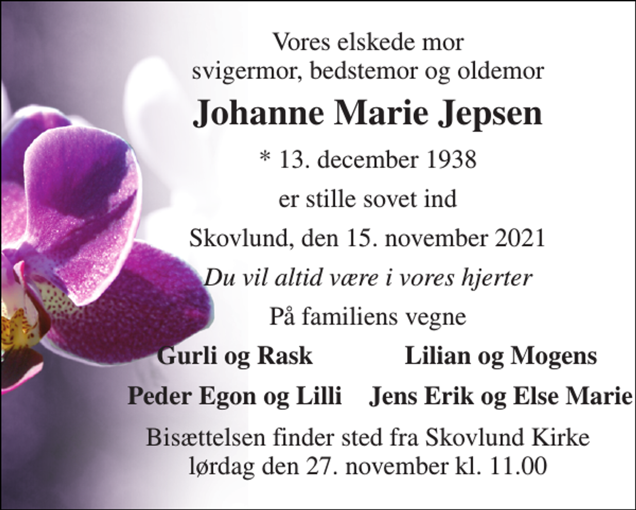 <p>Vores elskede mor svigermor, bedstemor og oldemor<br />Johanne Marie Jepsen<br />*​ 13. december 1938<br />er stille sovet ind<br />Skovlund, den 15. november 2021<br />Du vil altid være i vores hjerter<br />På familiens vegne<br />Gurli og Rask<br />Lilian og Mogens<br />Peder Egon og Lilli<br />Jens Erik og Else Marie<br />Bisættelsen​ finder sted fra Skovlund Kirke​ lørdag den 27. november​ kl. 11.00</p>